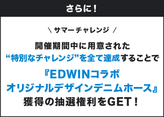 さらに！ サマーチャレンジ 開催期間中に用意された"特別なチャレンジ"を全て達成することで『EDWINコラボオリジナルデザインデニムホース』獲得の抽選権利をGET！