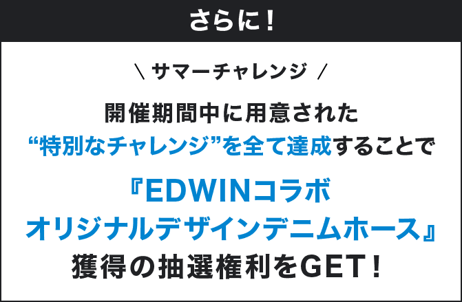 さらに！ サマーチャレンジ 開催期間中に用意された"特別なチャレンジ"を全て達成することで『EDWINコラボオリジナルデザインデニムホース』獲得の抽選権利をGET！