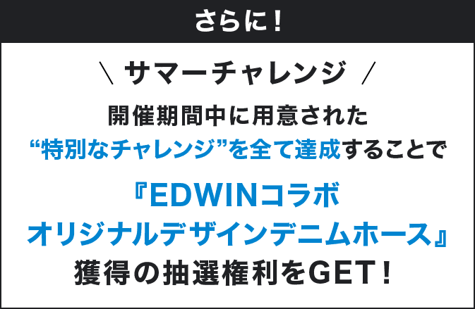 さらに！ サマーチャレンジ 開催期間中に用意された“特別なチャレンジ”を全て達成することで『EDWINコラボオリジナルデザインデニムホース』獲得の抽選権利をGET！