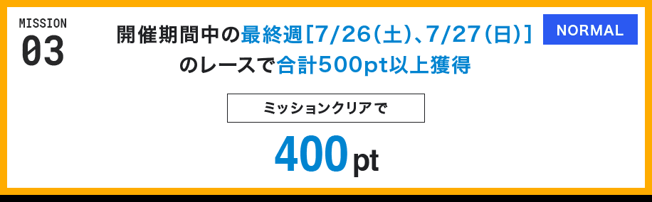 MISSION 03 開催期間中の最終週[7/26(土)、7/27(日)]のレースで合計500pt以上獲得 ミッションクリアで400pt NORMAL