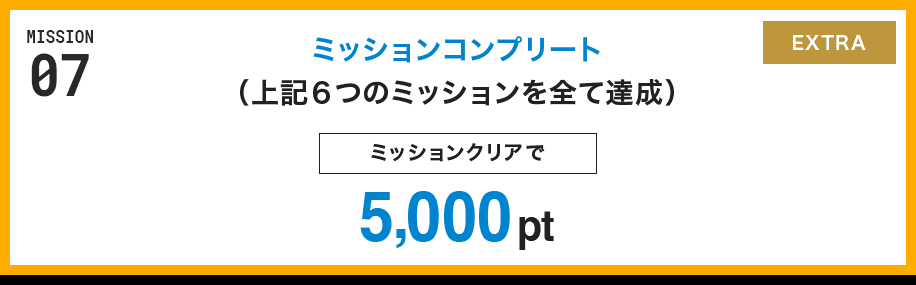 MISSION 07 ミッションコンプリート(上記6つのミッションを全て達成) ミッションクリアで5,000pt EXTRA
