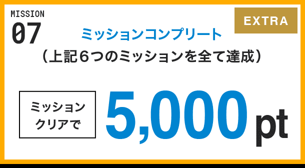 MISSION 07 ミッションコンプリート(上記6つのミッションを全て達成) ミッションクリアで5,000pt EXTRA
