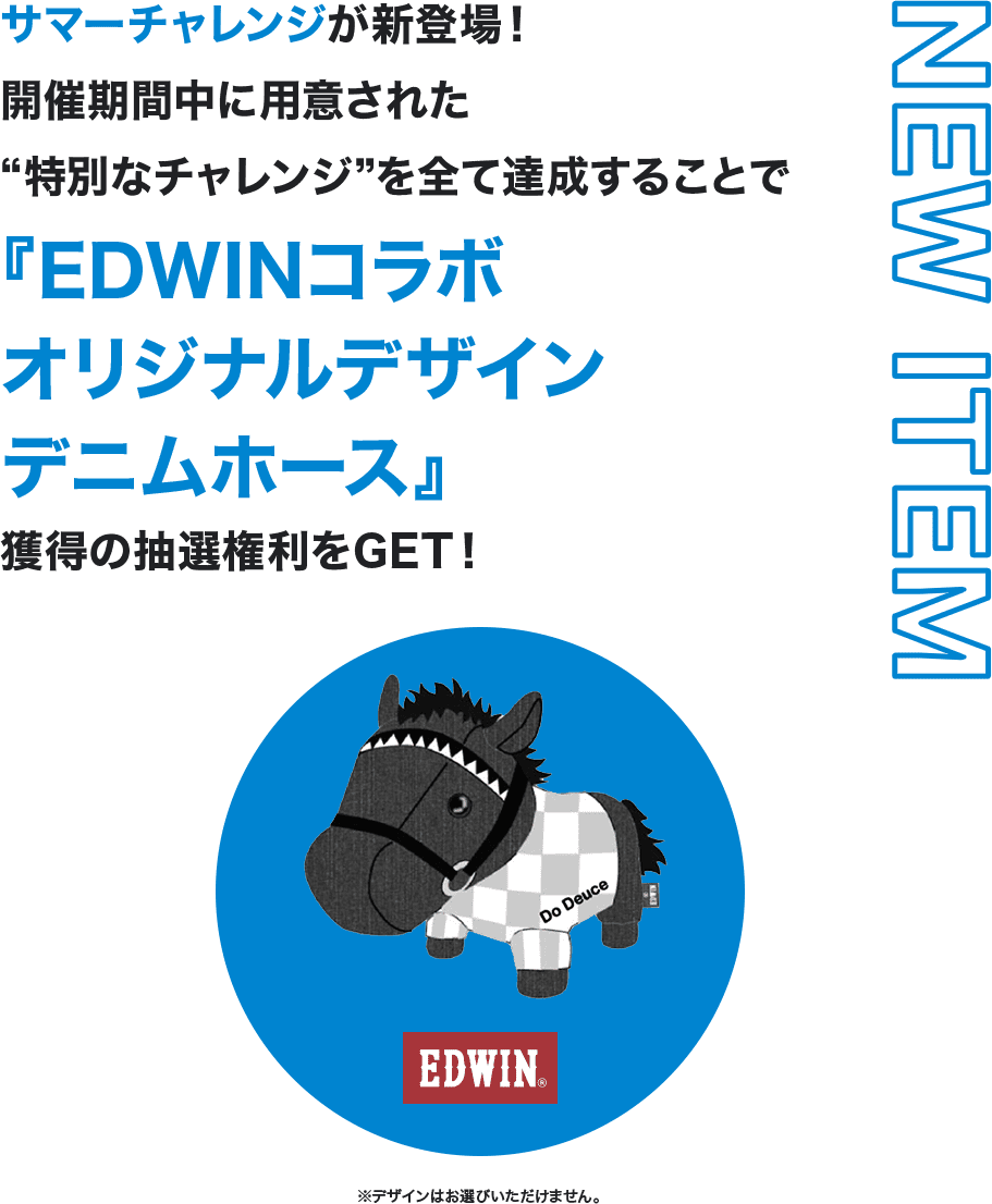 NEW ITEM サマーチャレンジが新登場！開催期間中に用意された“特別なチャレンジ”を全て達成することで『EDWINコラボオリジナルデザインデニムホース』獲得の抽選権利をGET！ ※デザインはお選びいただけません。